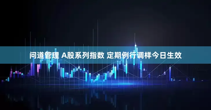 问道管理 A股系列指数 定期例行调样今日生效