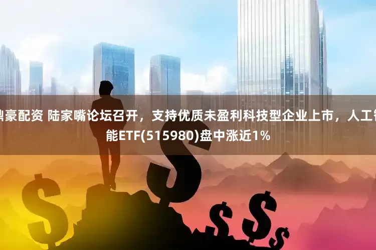 鼎豪配资 陆家嘴论坛召开，支持优质未盈利科技型企业上市，人工智能ETF(515980)盘中涨近1%
