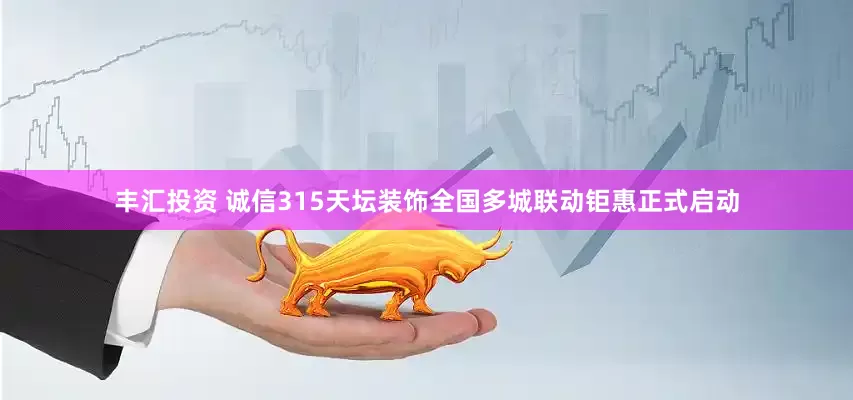 丰汇投资 诚信315天坛装饰全国多城联动钜惠正式启动