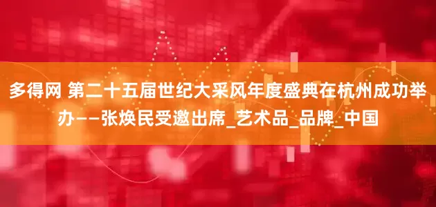 多得网 第二十五届世纪大采风年度盛典在杭州成功举办——张焕民受邀出席_艺术品_品牌_中国