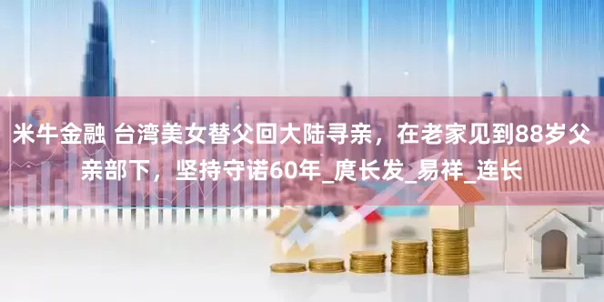 米牛金融 台湾美女替父回大陆寻亲，在老家见到88岁父亲部下，坚持守诺60年_庹长发_易祥_连长