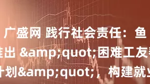 广盛网 践行社会责任：鱼泡直聘推出 &quot;困难工友帮扶计划&quot;，构建就业保障共同体_技能_救助金_企业
