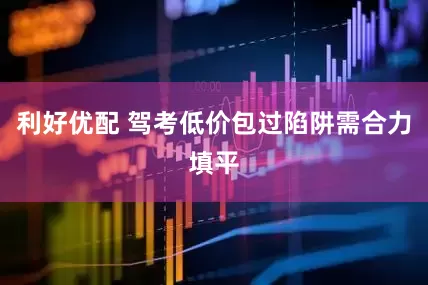 利好优配 驾考低价包过陷阱需合力填平