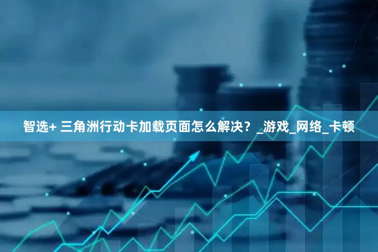 智选+ 三角洲行动卡加载页面怎么解决？_游戏_网络_卡顿