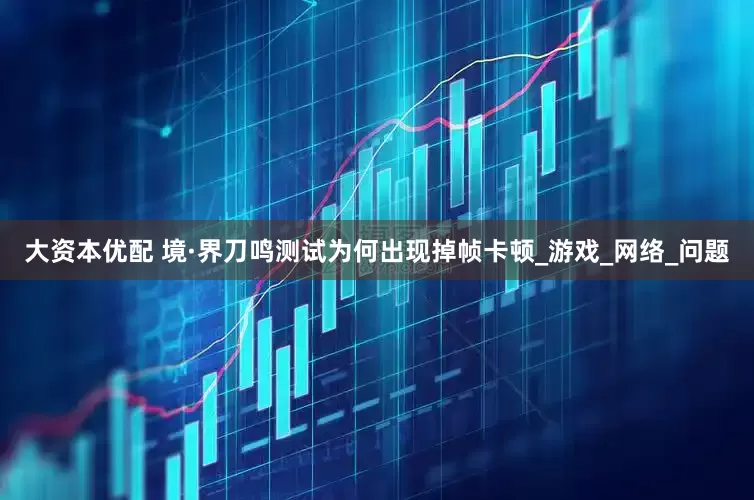大资本优配 境·界刀鸣测试为何出现掉帧卡顿_游戏_网络_问题