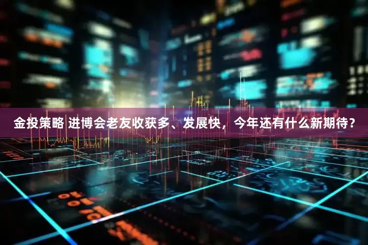 金投策略 进博会老友收获多、发展快，今年还有什么新期待？
