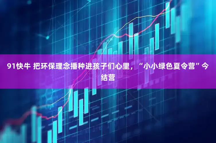 91快牛 把环保理念播种进孩子们心里，“小小绿色夏令营”今结营