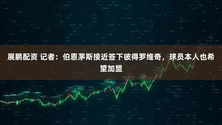 展鹏配资 记者：伯恩茅斯接近签下彼得罗维奇，球员本人也希望加盟