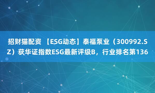 招财猫配资 【ESG动态】泰福泵业（300992.SZ）获华证指数ESG最新评级B，行业排名第136