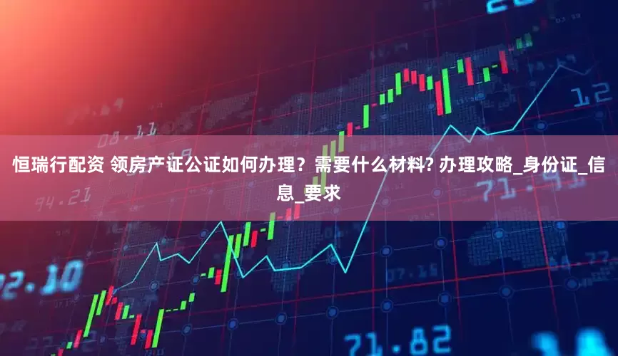 恒瑞行配资 领房产证公证如何办理？需要什么材料? 办理攻略_身份证_信息_要求