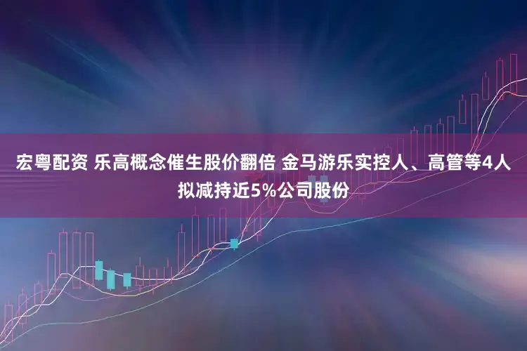 宏粤配资 乐高概念催生股价翻倍 金马游乐实控人、高管等4人拟减持近5%公司股份