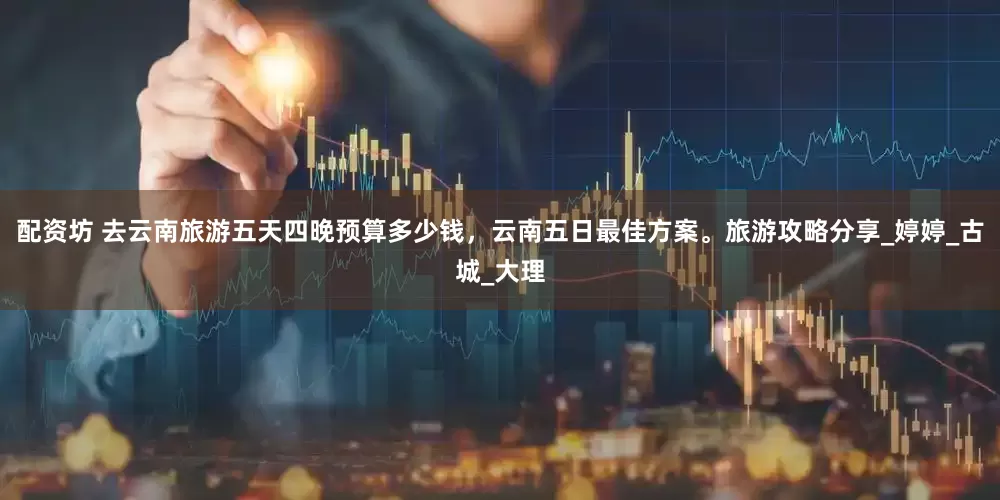 配资坊 去云南旅游五天四晚预算多少钱，云南五日最佳方案。旅游攻略分享_婷婷_古城_大理