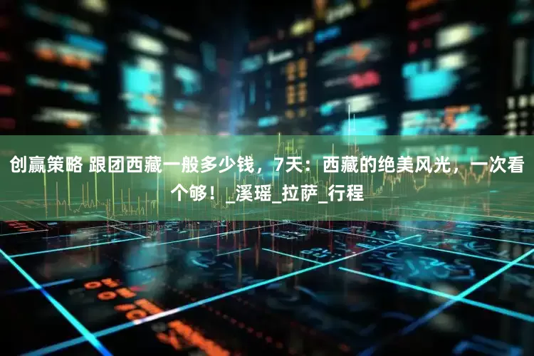 创赢策略 跟团西藏一般多少钱，7天：西藏的绝美风光，一次看个够！_溪瑶_拉萨_行程