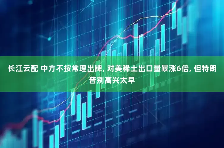 长江云配 中方不按常理出牌, 对美稀土出口量暴涨6倍, 但特朗普别高兴太早