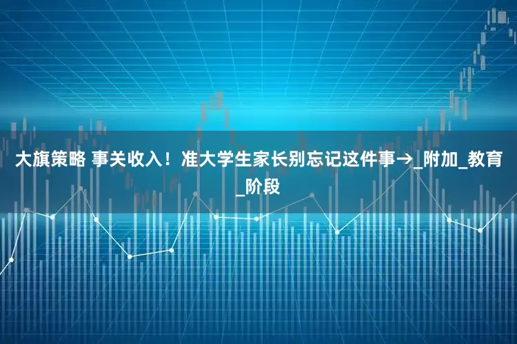 大旗策略 事关收入！准大学生家长别忘记这件事→_附加_教育_阶段