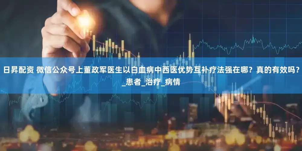 日昇配资 微信公众号上董政军医生以白血病中西医优势互补疗法强在哪？真的有效吗？_患者_治疗_病情