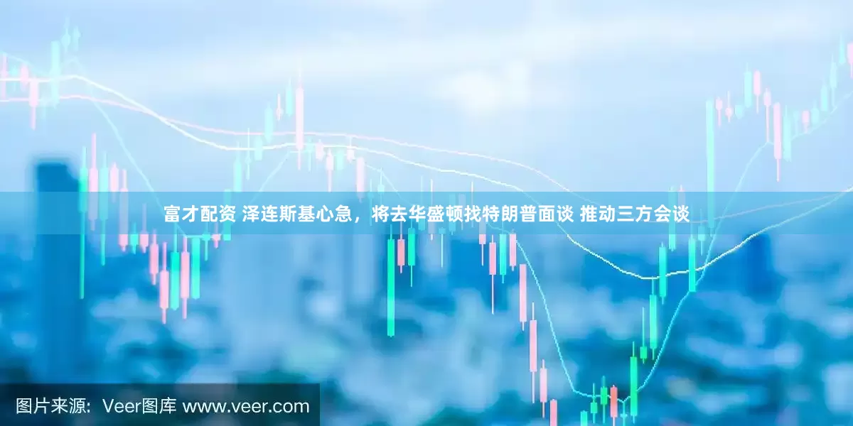 富才配资 泽连斯基心急，将去华盛顿找特朗普面谈 推动三方会谈