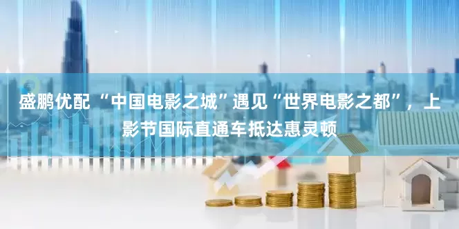 盛鹏优配 “中国电影之城”遇见“世界电影之都”，上影节国际直通车抵达惠灵顿