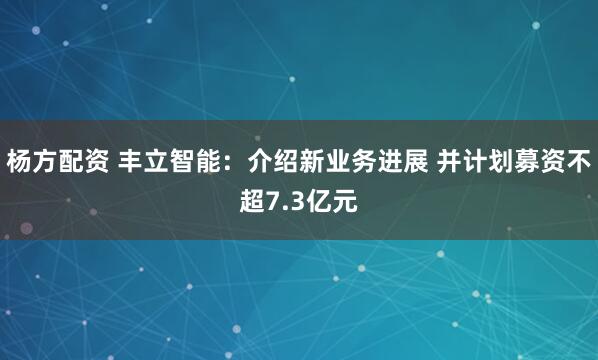 杨方配资 丰立智能：介绍新业务进展 并计划募资不超7.3亿元