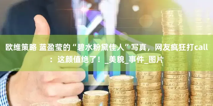 欧维策略 蓝盈莹的“碧水粉黛佳人”写真，网友疯狂打call：这颜值绝了！_美貌_事件_图片