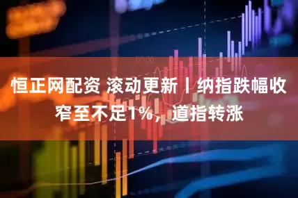 恒正网配资 滚动更新丨纳指跌幅收窄至不足1%，道指转涨
