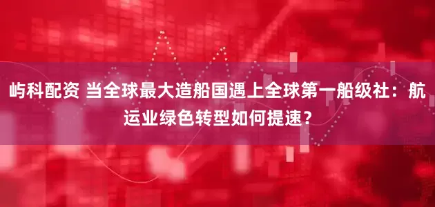 屿科配资 当全球最大造船国遇上全球第一船级社：航运业绿色转型如何提速？