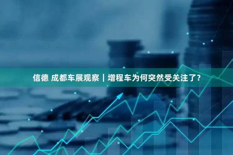 信德 成都车展观察｜增程车为何突然受关注了？