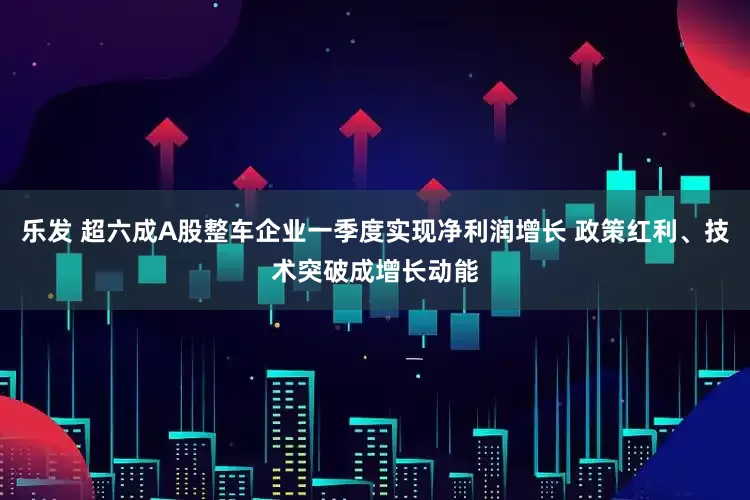 乐发 超六成A股整车企业一季度实现净利润增长 政策红利、技术突破成增长动能