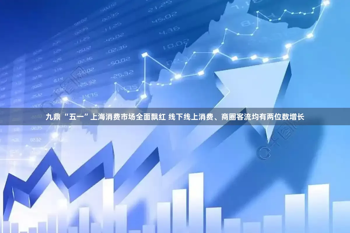 九鼎 “五一”上海消费市场全面飘红 线下线上消费、商圈客流均有两位数增长