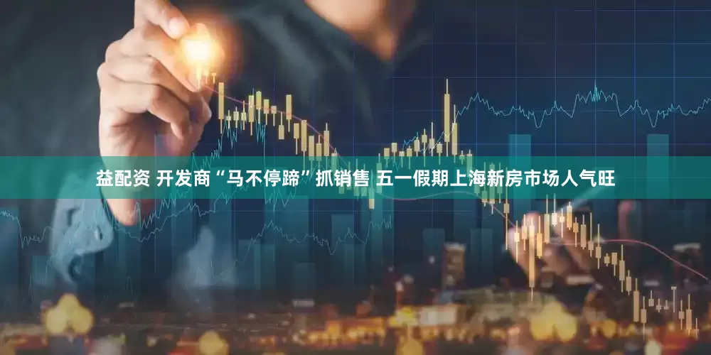 益配资 开发商“马不停蹄”抓销售 五一假期上海新房市场人气旺