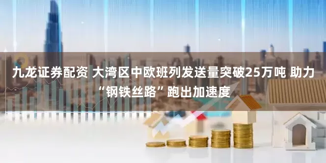 九龙证券配资 大湾区中欧班列发送量突破25万吨 助力“钢铁丝路”跑出加速度