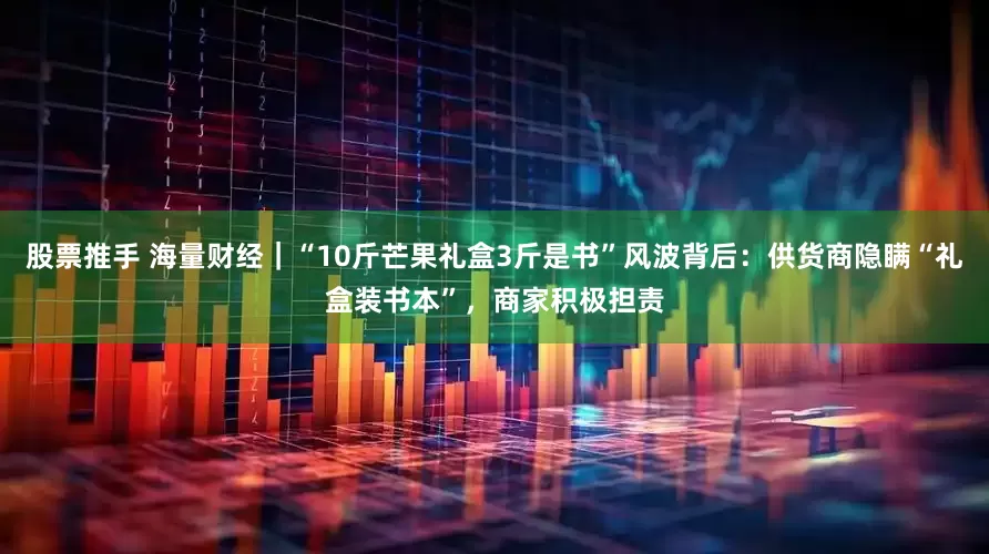 股票推手 海量财经｜“10斤芒果礼盒3斤是书”风波背后：供货商隐瞒“礼盒装书本”，商家积极担责