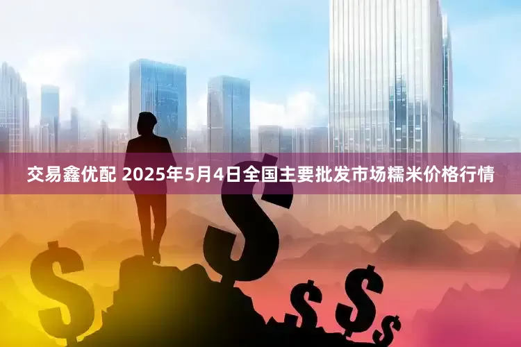 交易鑫优配 2025年5月4日全国主要批发市场糯米价格行情