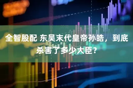 全智股配 东吴末代皇帝孙皓，到底杀害了多少大臣？