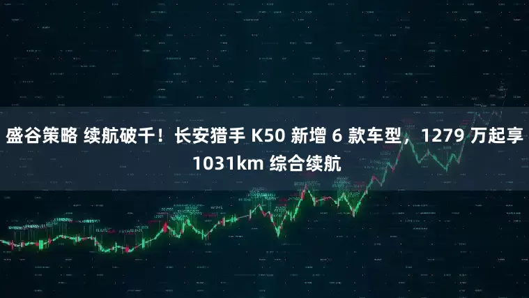盛谷策略 续航破千！长安猎手 K50 新增 6 款车型，1279 万起享 1031km 综合续航