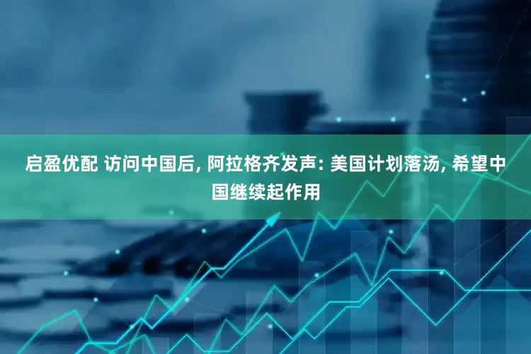 启盈优配 访问中国后, 阿拉格齐发声: 美国计划落汤, 希望中国继续起作用
