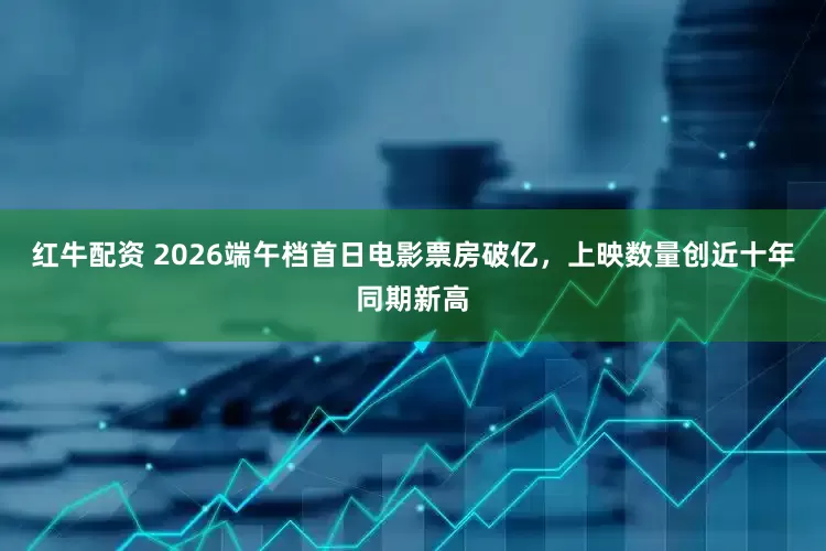 红牛配资 2026端午档首日电影票房破亿，上映数量创近十年同期新高